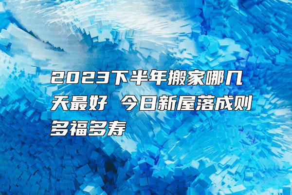 2023下半年搬家哪几天最好 今日新屋落成则多福多寿