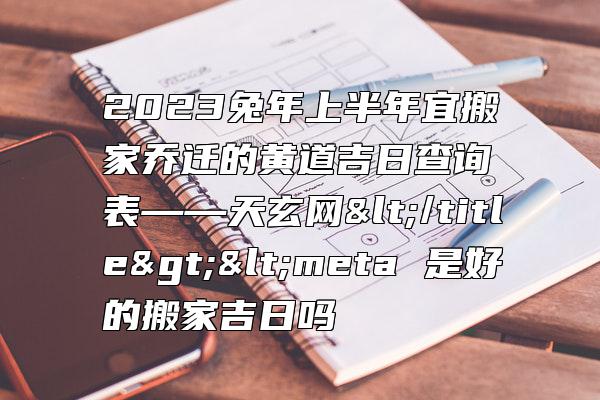 2023兔年上半年宜搬家乔迁的黄道吉日查询表——天玄网</title><meta 是好的搬家吉日吗