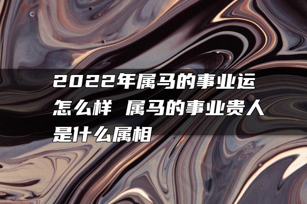 2022年属马的事业运怎么样 属马的事业贵人是什么属相