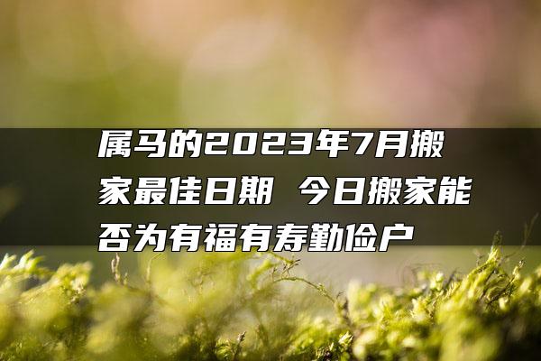 属马的2023年7月搬家最佳日期 今日搬家能否为有福有寿勤俭户