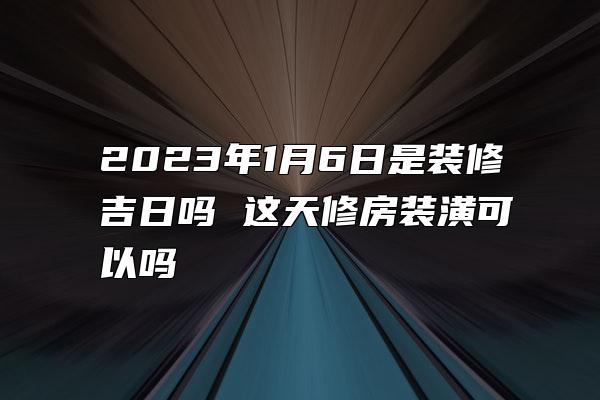 2023年1月6日是装修吉日吗 这天修房装潢可以吗