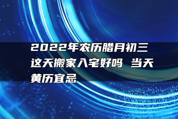 2022年农历腊月初三这天搬家入宅好吗 当天黄历宜忌