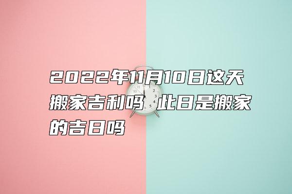 2022年11月10日这天搬家吉利吗 此日是搬家的吉日吗