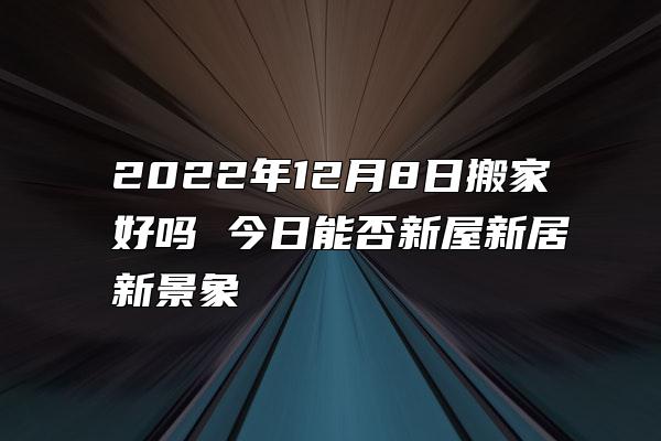 2022年12月8日搬家好吗 今日能否新屋新居新景象