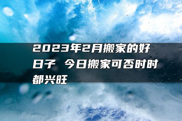 2023年2月搬家的好日子 今日搬家可否时时都兴旺