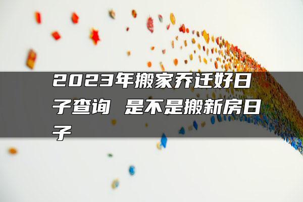 2023年搬家乔迁好日子查询 是不是搬新房日子