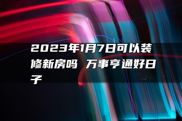 2023年1月7日可以装修新房吗 万事亨通好日子