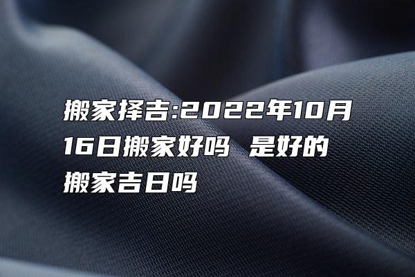 搬家择吉:2022年10月16日搬家好吗 是好的搬家吉日吗