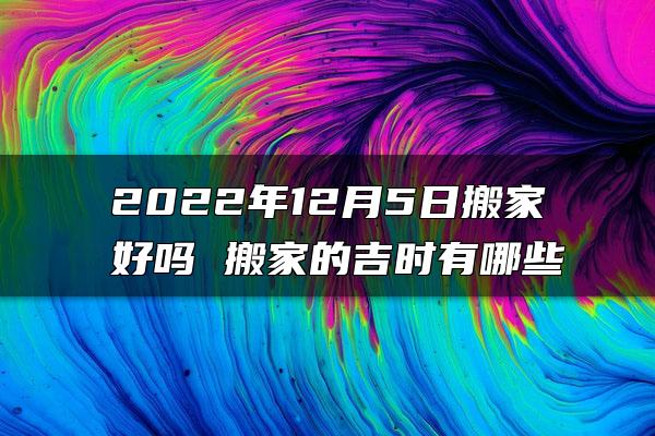 2022年12月5日搬家好吗 搬家的吉时有哪些