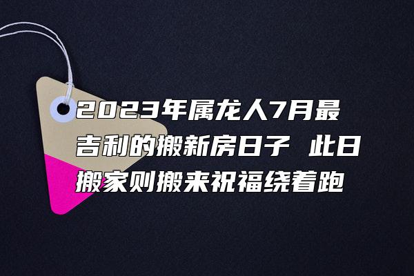 2023年属龙人7月最吉利的搬新房日子 此日搬家则搬来祝福绕着跑