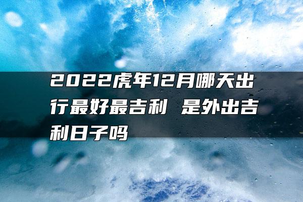 2022虎年12月哪天出行最好最吉利 是外出吉利日子吗