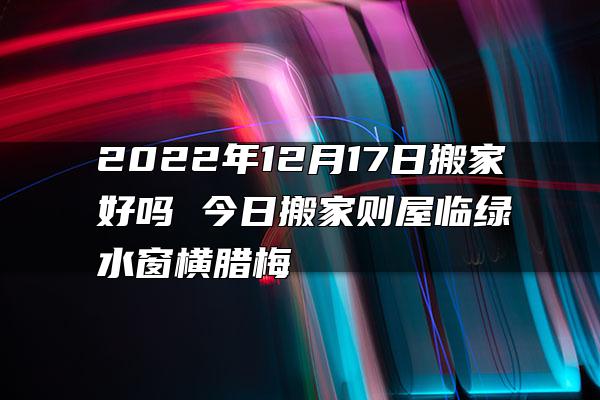 2022年12月17日搬家好吗 今日搬家则屋临绿水窗横腊梅