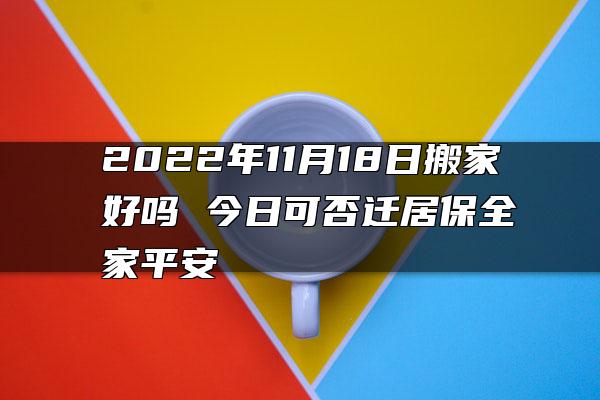 2022年11月18日搬家好吗 今日可否迁居保全家平安