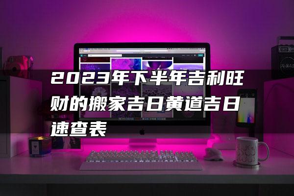 2023年下半年吉利旺财的搬家吉日黄道吉日速查表