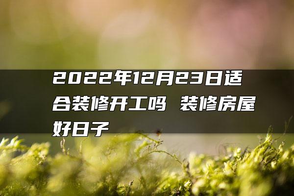 2022年12月23日适合装修开工吗 装修房屋好日子