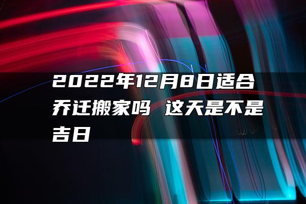 2022年12月8日适合乔迁搬家吗 这天是不是吉日