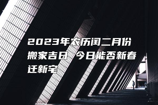 2023年农历闰二月份搬家吉日 今日能否新春迁新宅