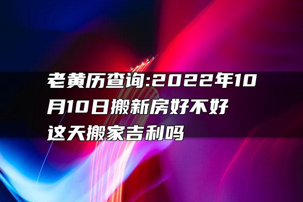 老黄历查询:2022年10月10日搬新房好不好 这天搬家吉利吗