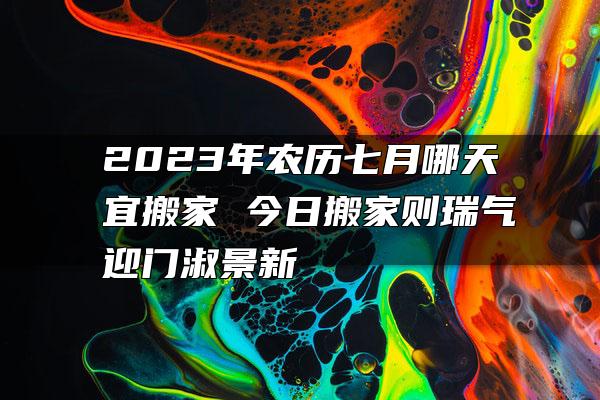 2023年农历七月哪天宜搬家 今日搬家则瑞气迎门淑景新