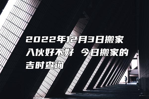 2022年12月3日搬家入伙好不好 今日搬家的吉时查询