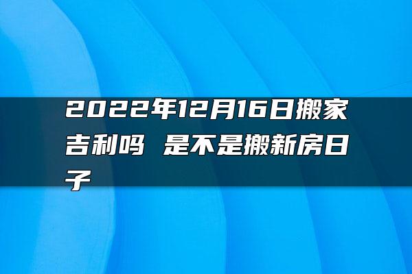 2022年12月16日搬家吉利吗 是不是搬新房日子