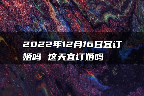 2022年12月16日宜订婚吗 这天宜订婚吗