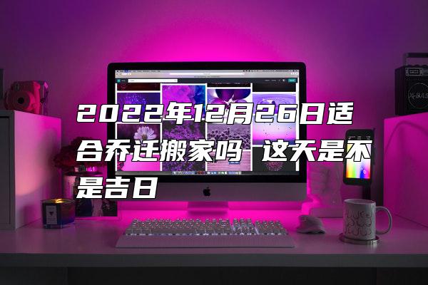 2022年12月26日适合乔迁搬家吗 这天是不是吉日