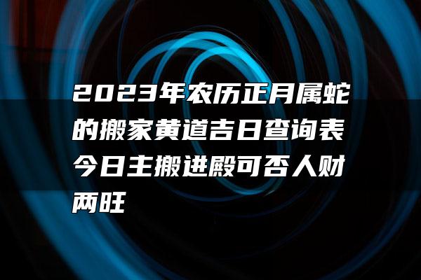 2023年农历正月属蛇的搬家黄道吉日查询表 今日主搬进殿可否人财两旺