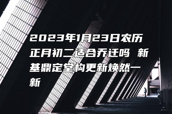 2023年1月23日农历正月初二适合乔迁吗 新基鼎定堂构更新焕然一新