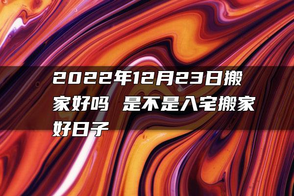 2022年12月23日搬家好吗 是不是入宅搬家好日子