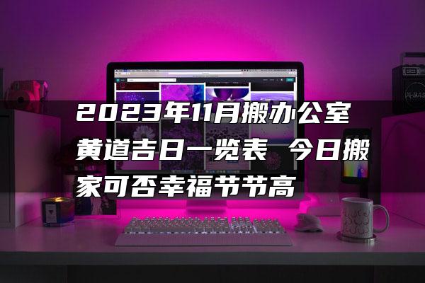 2023年11月搬办公室黄道吉日一览表 今日搬家可否幸福节节高