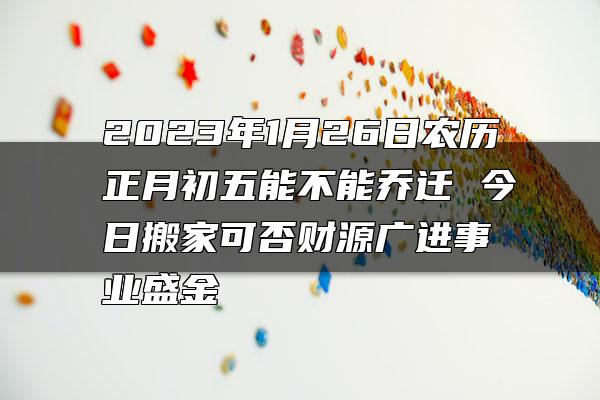 2023年1月26日农历正月初五能不能乔迁 今日搬家可否财源广进事业盛金