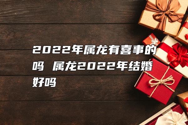 2022年属龙有喜事的吗 属龙2022年结婚好吗