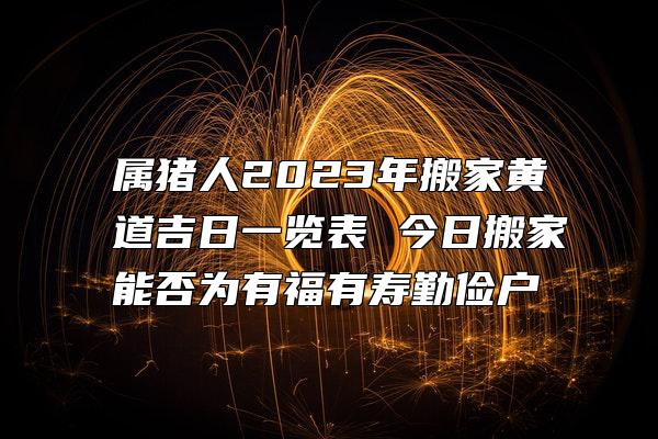 属猪人2023年搬家黄道吉日一览表 今日搬家能否为有福有寿勤俭户