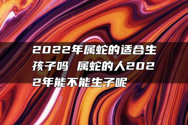 2022年属蛇的适合生孩子吗 属蛇的人2022年能不能生子呢