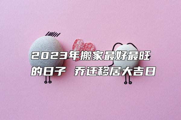 2023年搬家最好最旺的日子 乔迁移居大吉日