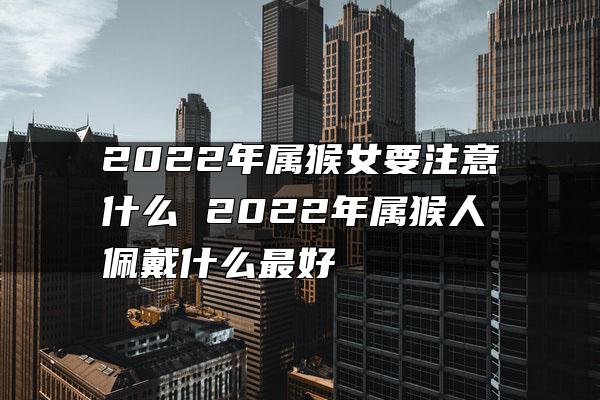 2022年属猴女要注意什么 2022年属猴人佩戴什么最好