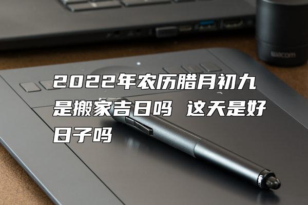 2022年农历腊月初九是搬家吉日吗 这天是好日子吗