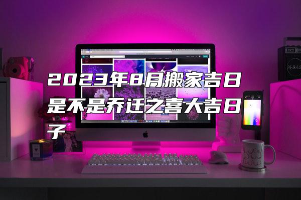 2023年8月搬家吉日 是不是乔迁之喜大吉日子