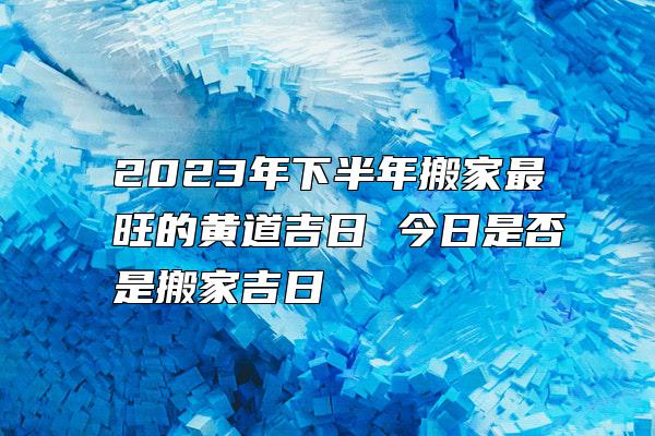 2023年下半年搬家最旺的黄道吉日 今日是否是搬家吉日