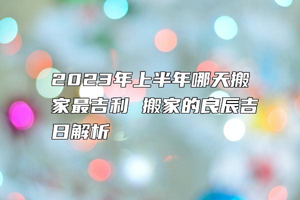 2023年上半年哪天搬家最吉利 搬家的良辰吉日解析