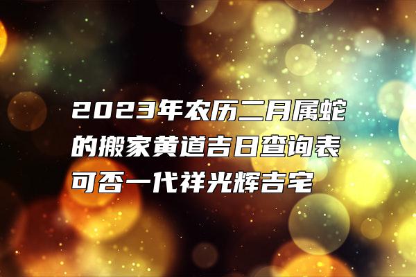 2023年农历二月属蛇的搬家黄道吉日查询表 可否一代祥光辉吉宅