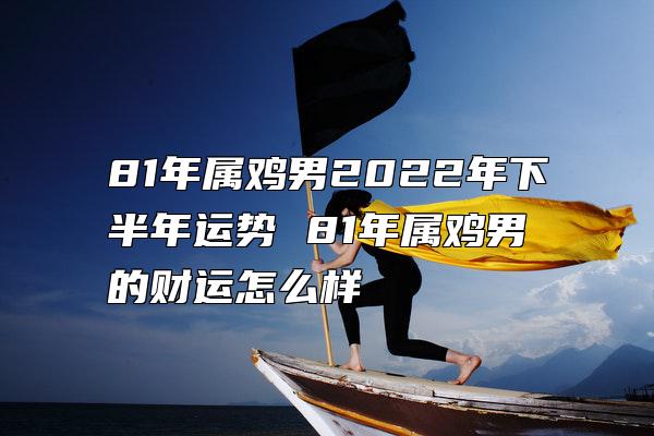 81年属鸡男2022年下半年运势 81年属鸡男的财运怎么样