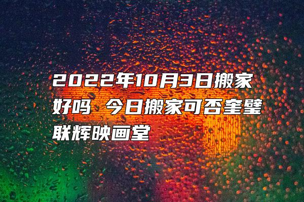 2022年10月3日搬家好吗 今日搬家可否奎璧联辉映画堂