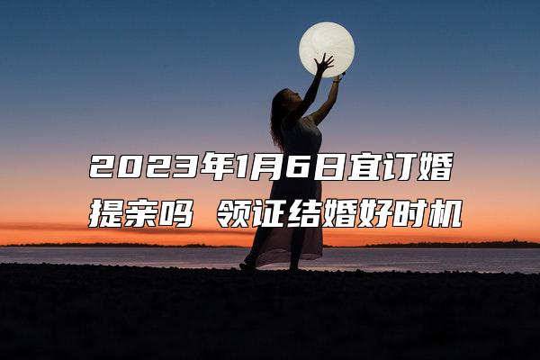 2023年1月6日宜订婚提亲吗 领证结婚好时机