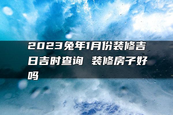 2023兔年1月份装修吉日吉时查询 装修房子好吗