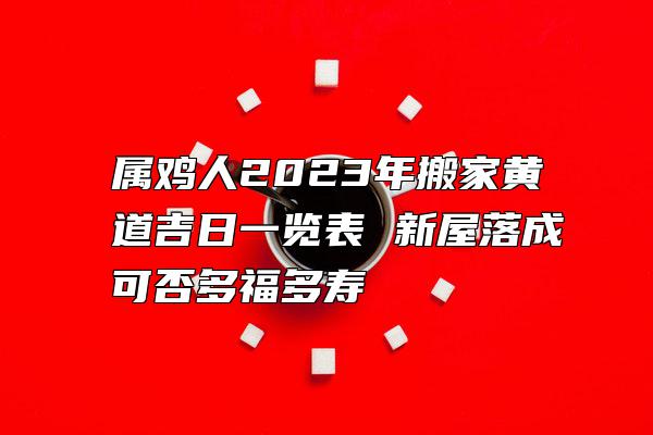 属鸡人2023年搬家黄道吉日一览表 新屋落成可否多福多寿