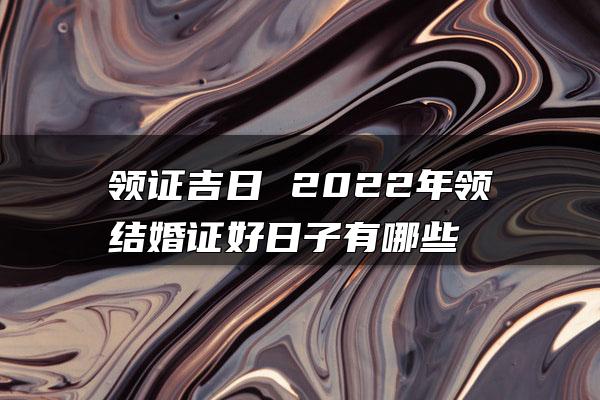 领证吉日 2022年领结婚证好日子有哪些