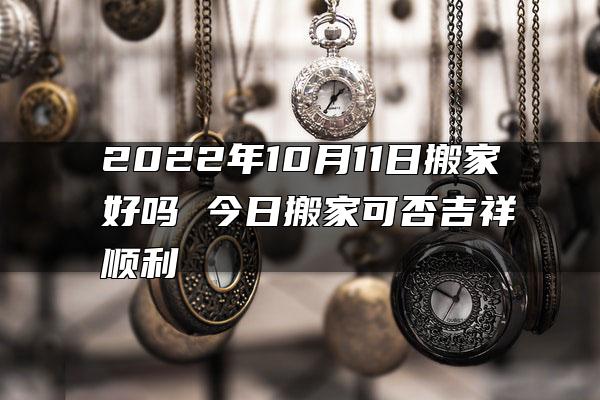 2022年10月11日搬家好吗 今日搬家可否吉祥顺利