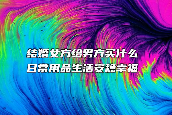 结婚女方给男方买什么 日常用品生活安稳幸福